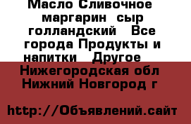 Масло Сливочное ,маргарин ,сыр голландский - Все города Продукты и напитки » Другое   . Нижегородская обл.,Нижний Новгород г.